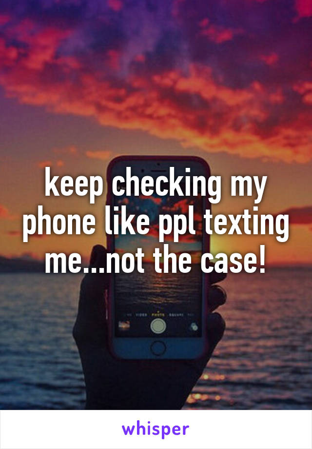 keep checking my phone like ppl texting me...not the case!