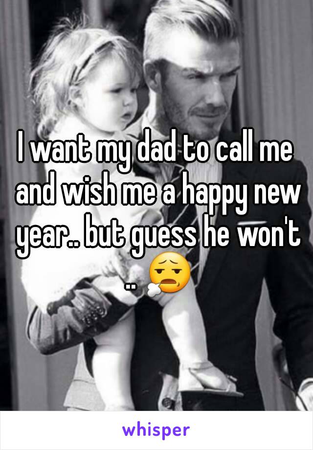 I want my dad to call me and wish me a happy new year.. but guess he won't .. 😧