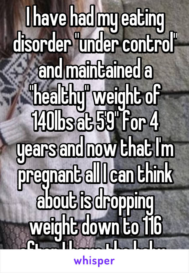 I have had my eating disorder "under control" and maintained a "healthy" weight of 140lbs at 5'9" for 4 years and now that I'm pregnant all I can think about is dropping weight down to 116 after I have the baby..