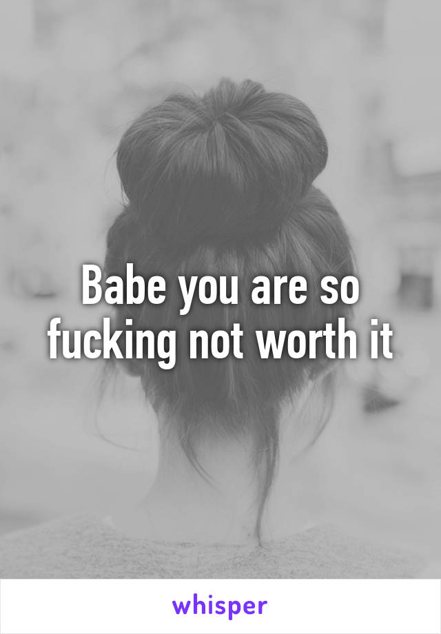 Babe you are so fucking not worth it