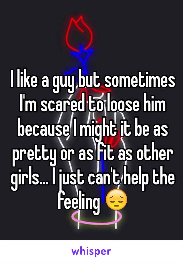 I like a guy but sometimes I'm scared to loose him because I might it be as pretty or as fit as other girls... I just can't help the feeling 😔