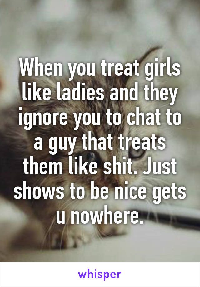 When you treat girls like ladies and they ignore you to chat to a guy that treats them like shit. Just shows to be nice gets u nowhere.