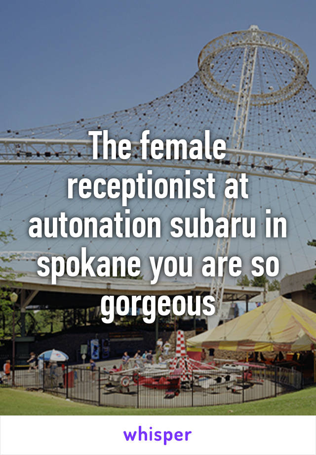 The female receptionist at autonation subaru in spokane you are so gorgeous