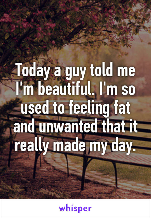 Today a guy told me I'm beautiful. I'm so used to feeling fat and unwanted that it really made my day.