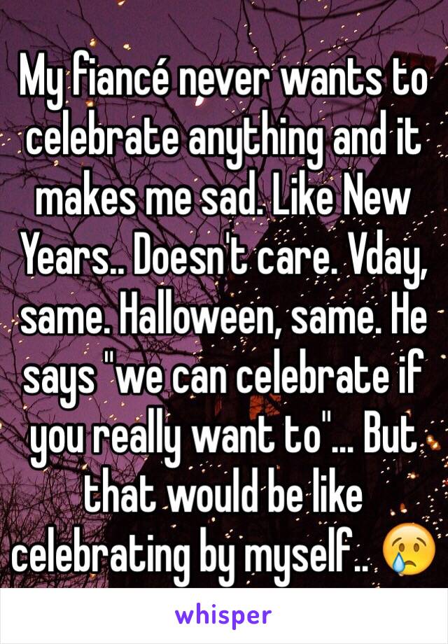 My fiancé never wants to celebrate anything and it makes me sad. Like New Years.. Doesn't care. Vday, same. Halloween, same. He says "we can celebrate if you really want to"... But that would be like celebrating by myself.. 😢