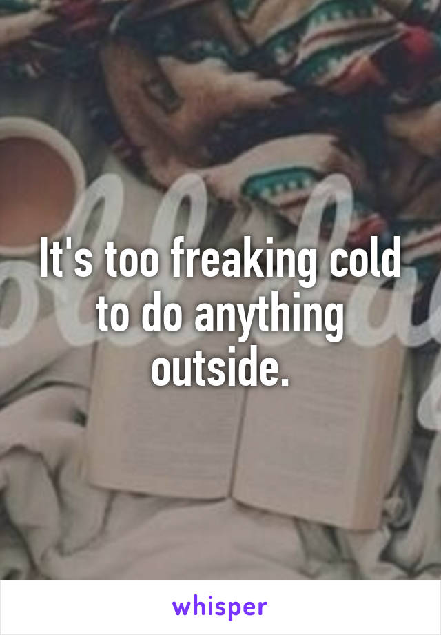 It's too freaking cold to do anything outside.