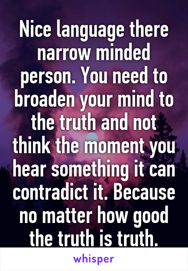 Nice language there narrow minded person. You need to broaden your mind to the truth and not think the moment you hear something it can contradict it. Because no matter how good the truth is truth.