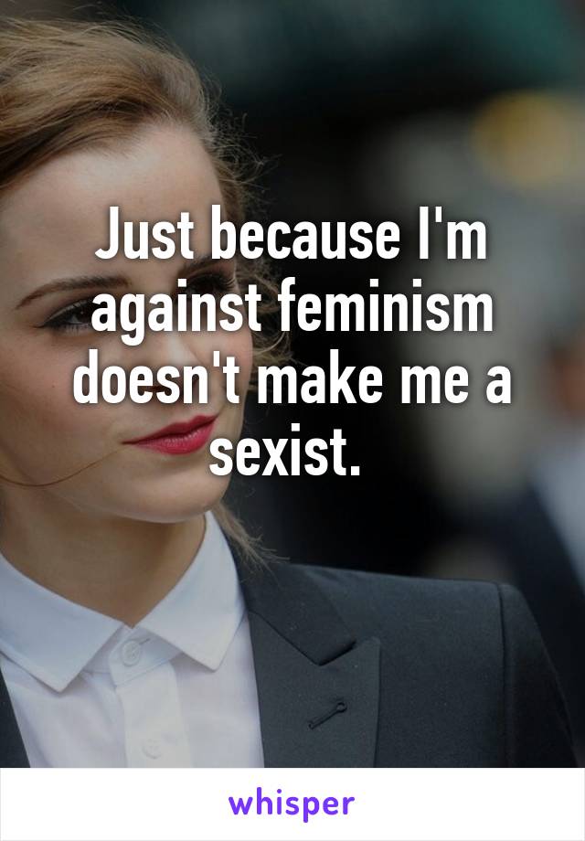 Just because I'm against feminism doesn't make me a sexist. 

