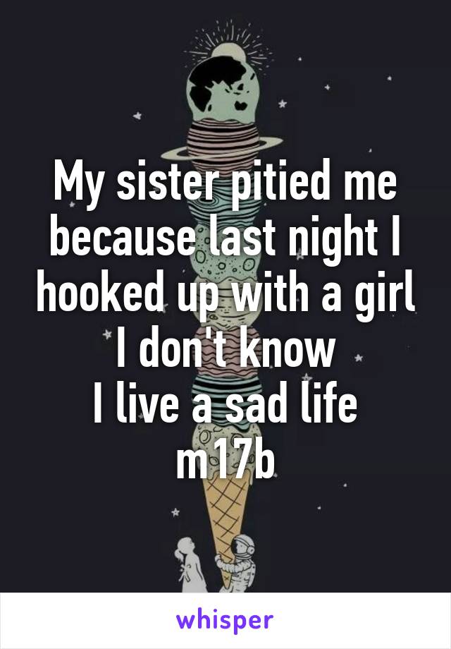 My sister pitied me because last night I hooked up with a girl I don't know
I live a sad life
m17b