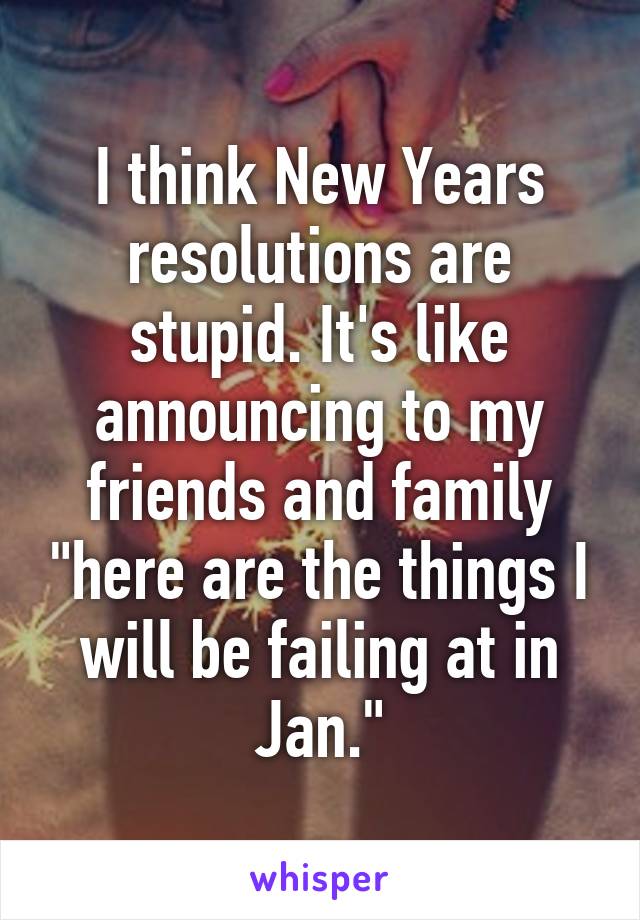 I think New Years resolutions are stupid. It's like announcing to my friends and family "here are the things I will be failing at in Jan."