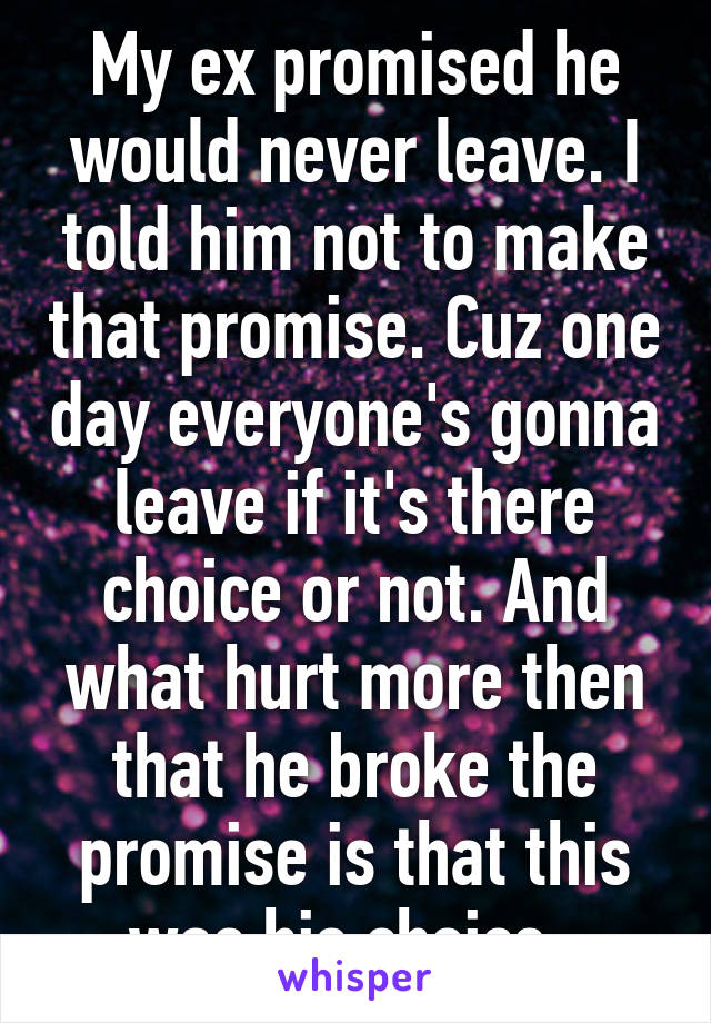 My ex promised he would never leave. I told him not to make that promise. Cuz one day everyone's gonna leave if it's there choice or not. And what hurt more then that he broke the promise is that this was his choice. 