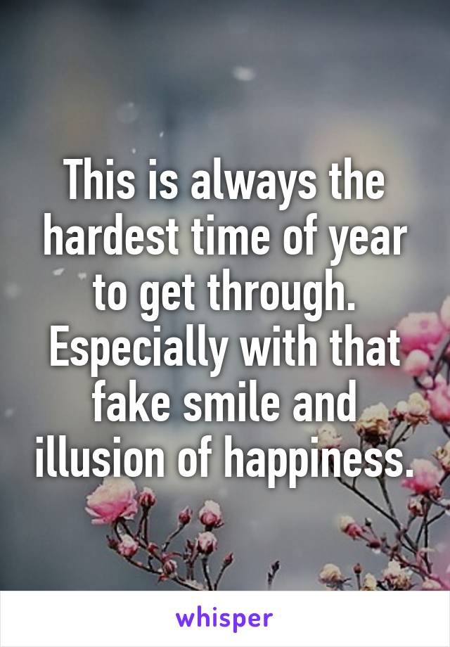 This is always the hardest time of year to get through. Especially with that fake smile and illusion of happiness.