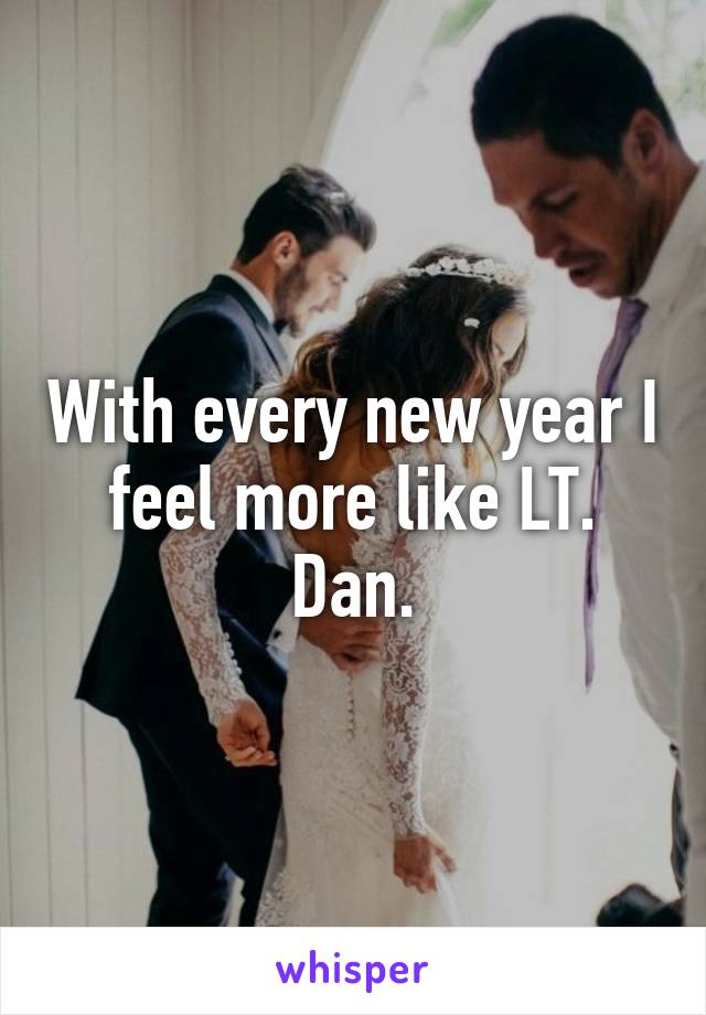 With every new year I feel more like LT. Dan.