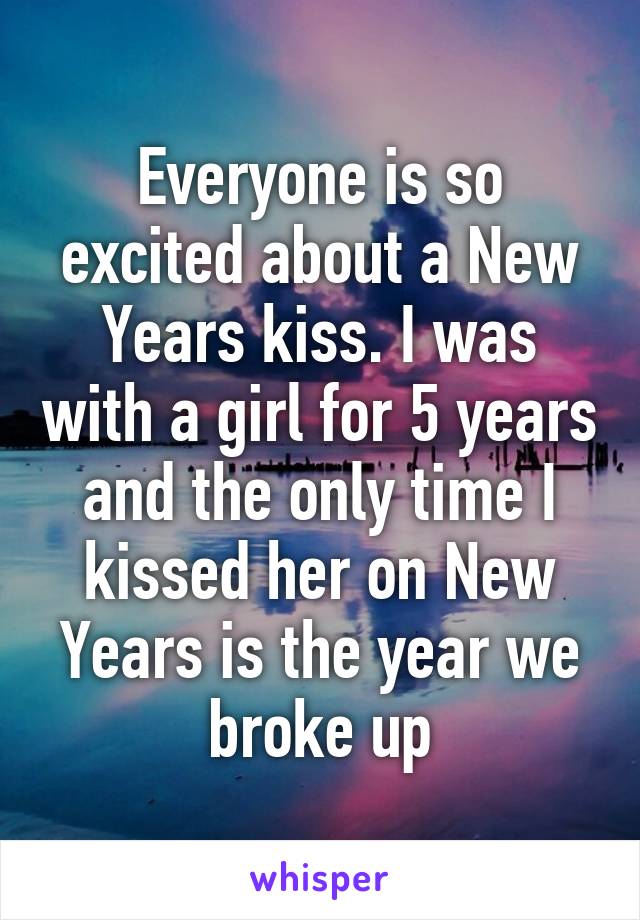 Everyone is so excited about a New Years kiss. I was with a girl for 5 years and the only time I kissed her on New Years is the year we broke up