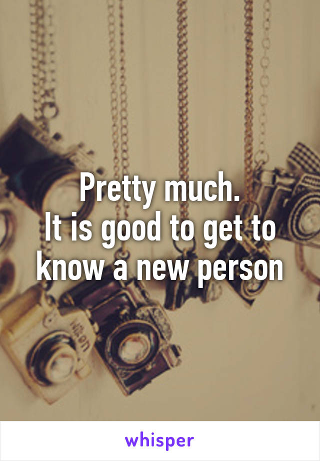 Pretty much.
It is good to get to know a new person