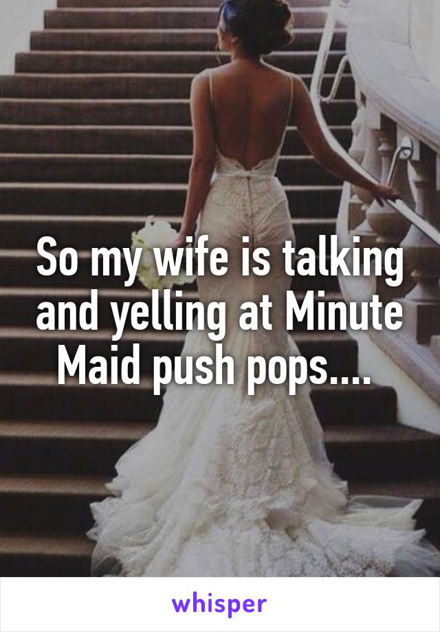 So my wife is talking and yelling at Minute Maid push pops.... 