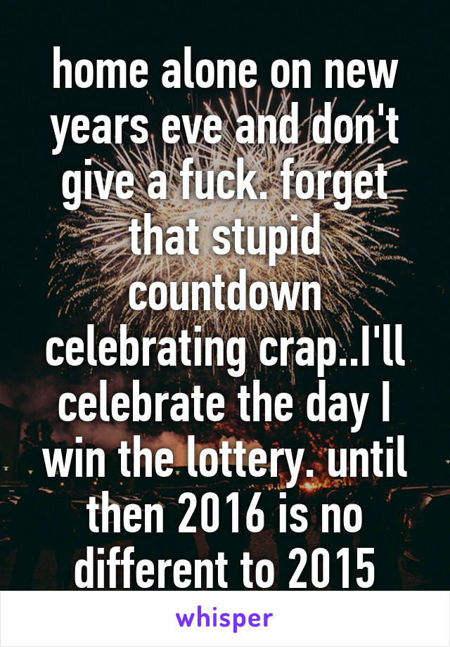 home alone on new years eve and don't give a fuck. forget that stupid countdown celebrating crap..I'll celebrate the day I win the lottery. until then 2016 is no different to 2015