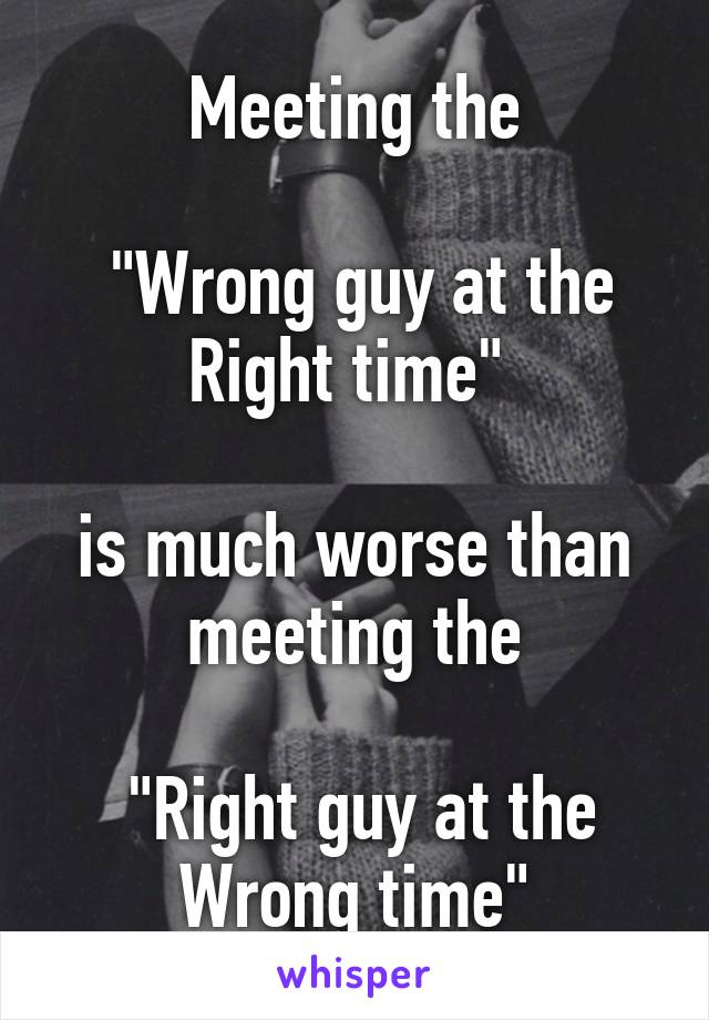 Meeting the

 "Wrong guy at the Right time" 

is much worse than meeting the

 "Right guy at the Wrong time"