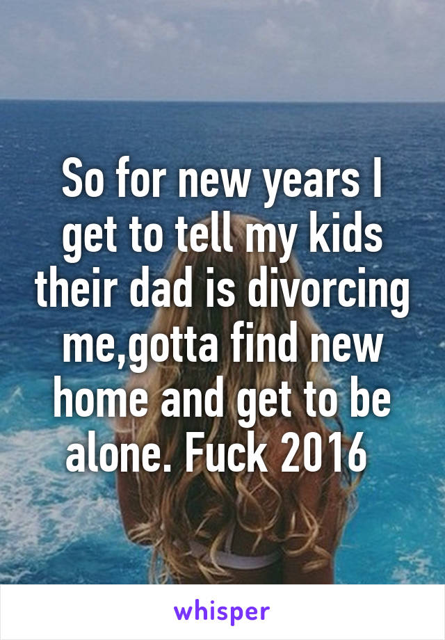 So for new years I get to tell my kids their dad is divorcing me,gotta find new home and get to be alone. Fuck 2016 