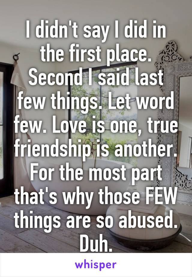 I didn't say I did in the first place. Second I said last few things. Let word few. Love is one, true friendship is another. For the most part that's why those FEW things are so abused. Duh.