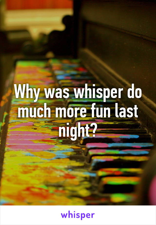 Why was whisper do much more fun last night?