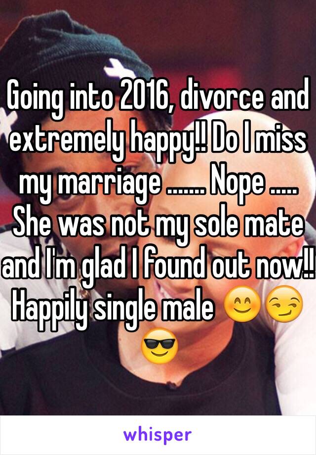 Going into 2016, divorce and extremely happy!! Do I miss my marriage ....... Nope ..... She was not my sole mate and I'm glad I found out now!! Happily single male 😊😏😎