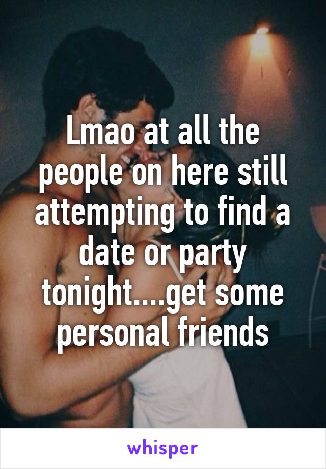 Lmao at all the people on here still attempting to find a date or party tonight....get some personal friends