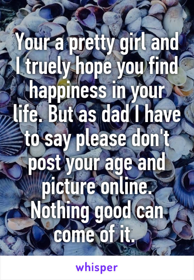 Your a pretty girl and I truely hope you find happiness in your life. But as dad I have to say please don't post your age and picture online. Nothing good can come of it. 