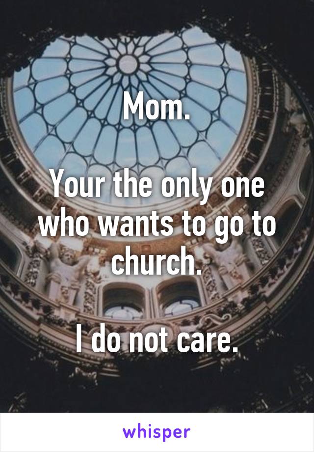 Mom.

Your the only one who wants to go to church.

I do not care.