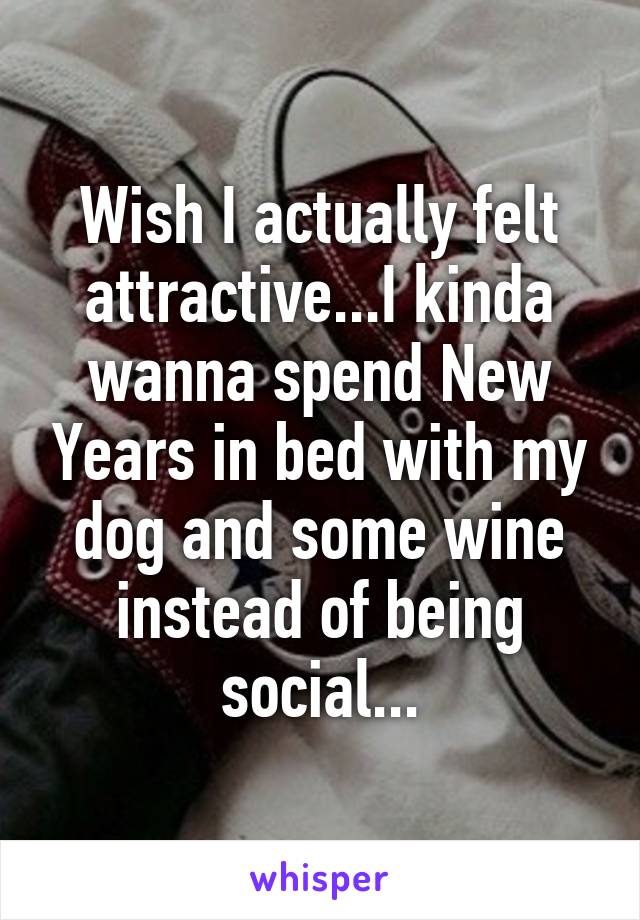 Wish I actually felt attractive...I kinda wanna spend New Years in bed with my dog and some wine instead of being social...