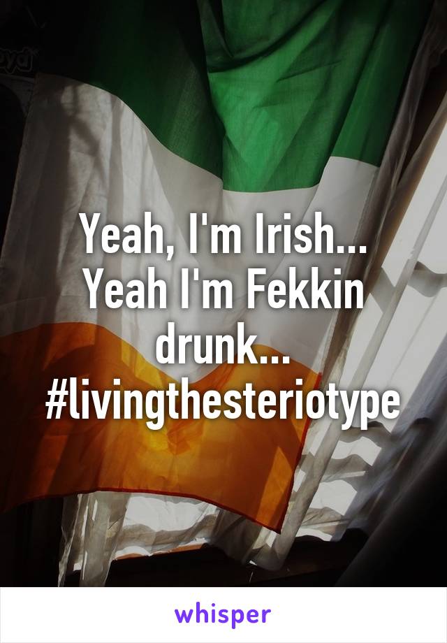 Yeah, I'm Irish...
Yeah I'm Fekkin drunk...
#livingthesteriotype