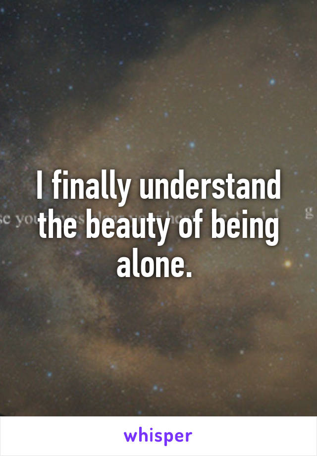 I finally understand the beauty of being alone. 