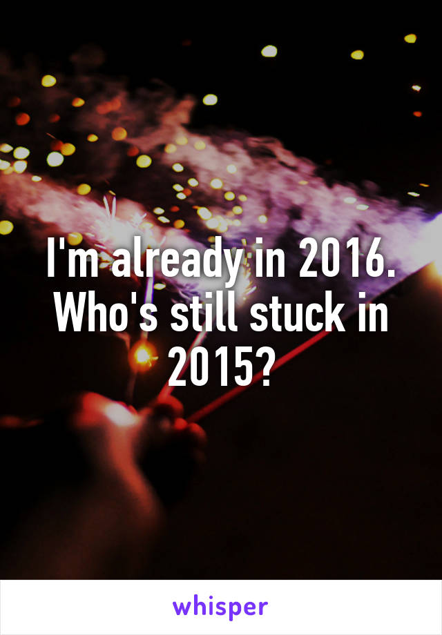 I'm already in 2016.
Who's still stuck in 2015?