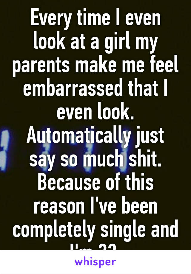 Every time I even look at a girl my parents make me feel embarrassed that I even look. Automatically just say so much shit. Because of this reason I've been completely single and I'm 22.