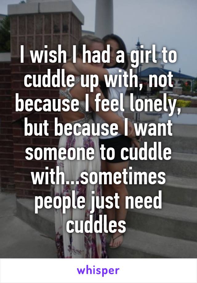 I wish I had a girl to cuddle up with, not because I feel lonely, but because I want someone to cuddle with...sometimes people just need cuddles 