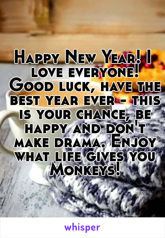 Happy New Year! I love everyone! Good luck, have the best year ever - this is your chance, be happy and don't make drama. Enjoy what life gives you Monkeys!