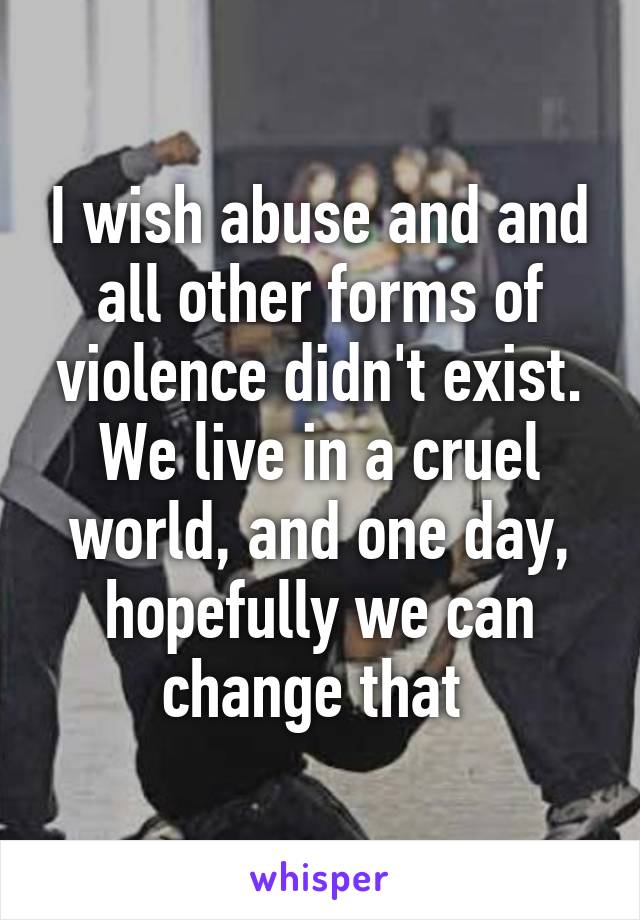 I wish abuse and and all other forms of violence didn't exist. We live in a cruel world, and one day, hopefully we can change that 