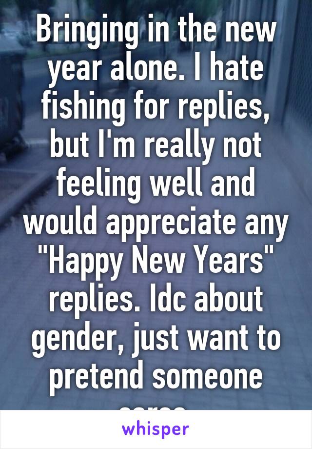 Bringing in the new year alone. I hate fishing for replies, but I'm really not feeling well and would appreciate any "Happy New Years" replies. Idc about gender, just want to pretend someone cares.