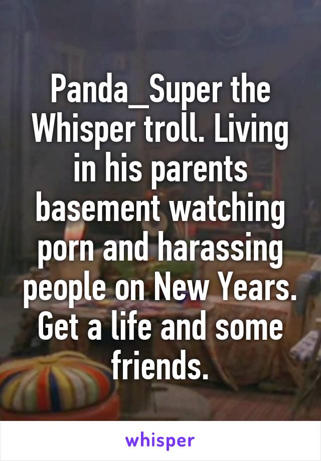 Panda_Super the Whisper troll. Living in his parents basement watching porn and harassing people on New Years. Get a life and some friends.