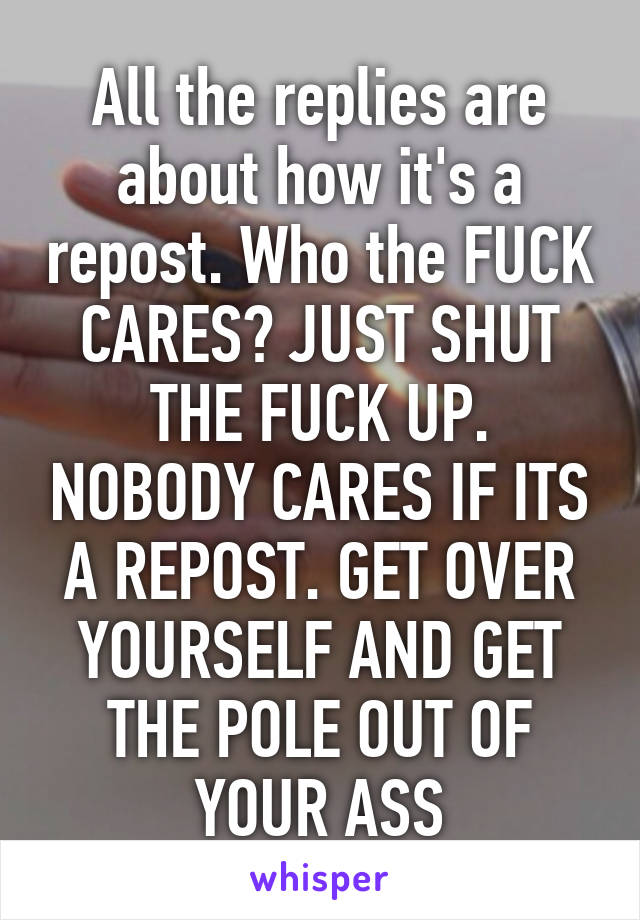 All the replies are about how it's a repost. Who the FUCK CARES? JUST SHUT THE FUCK UP. NOBODY CARES IF ITS A REPOST. GET OVER YOURSELF AND GET THE POLE OUT OF YOUR ASS