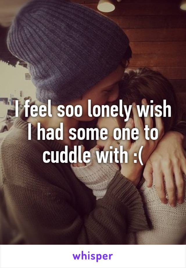 I feel soo lonely wish I had some one to cuddle with :(