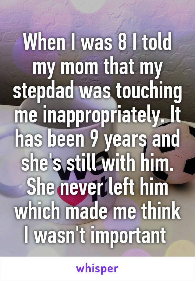 When I was 8 I told my mom that my stepdad was touching me inappropriately. It has been 9 years and she's still with him. She never left him which made me think I wasn't important 