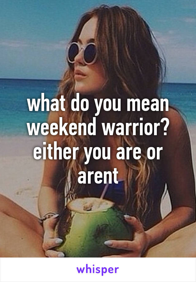 what do you mean weekend warrior? either you are or arent