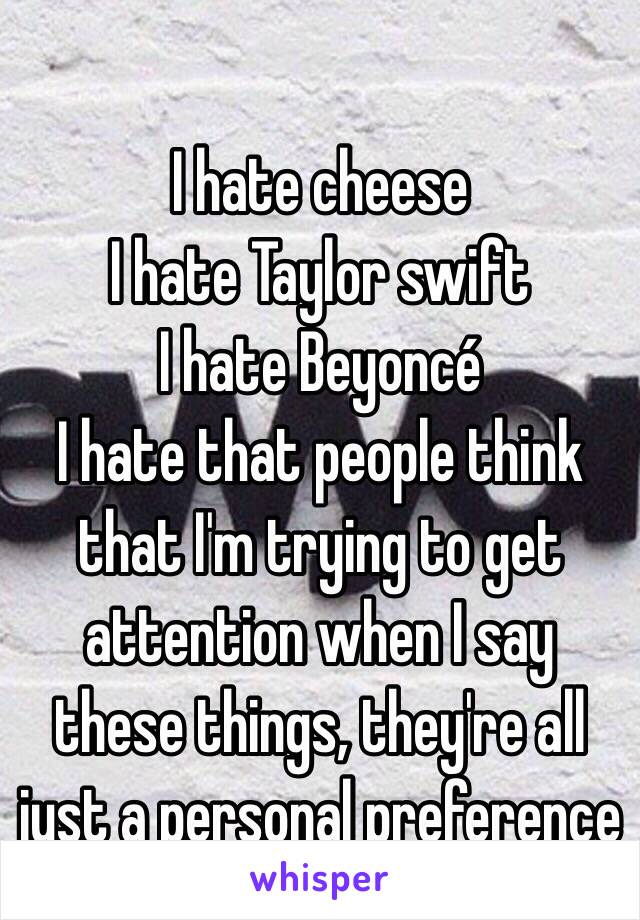 
I hate cheese
I hate Taylor swift 
I hate Beyoncé 
I hate that people think that I'm trying to get attention when I say these things, they're all just a personal preference 