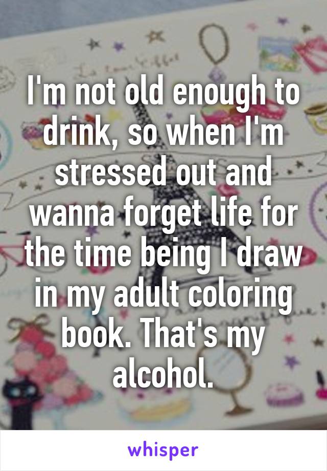 I'm not old enough to drink, so when I'm stressed out and wanna forget life for the time being I draw in my adult coloring book. That's my alcohol.