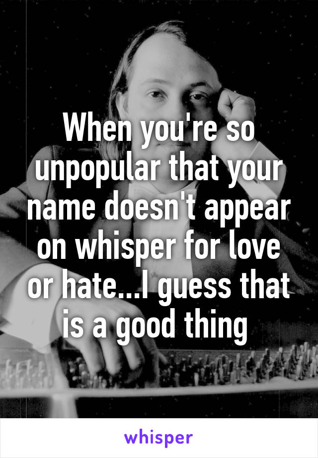 When you're so unpopular that your name doesn't appear on whisper for love or hate...I guess that is a good thing 