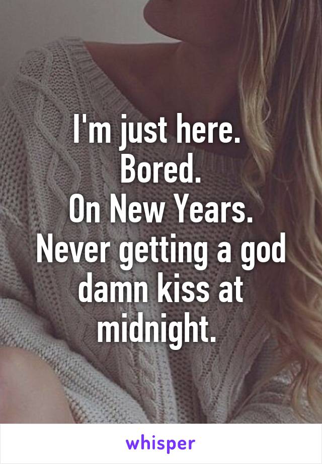 I'm just here. 
Bored.
On New Years.
Never getting a god damn kiss at midnight. 