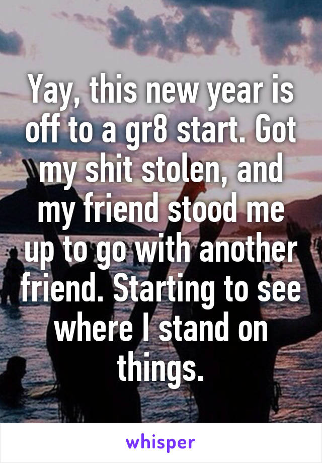 Yay, this new year is off to a gr8 start. Got my shit stolen, and my friend stood me up to go with another friend. Starting to see where I stand on things.