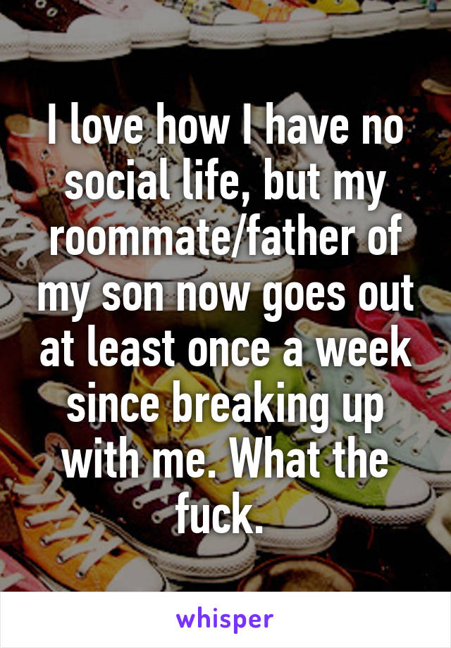 I love how I have no social life, but my roommate/father of my son now goes out at least once a week since breaking up with me. What the fuck. 