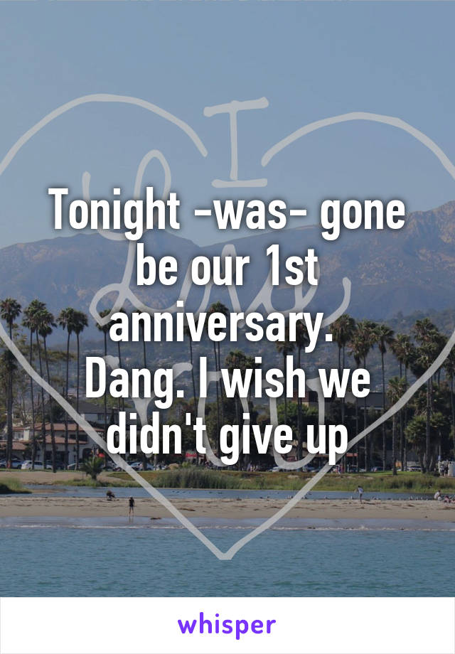 Tonight -was- gone be our 1st anniversary. 
Dang. I wish we didn't give up